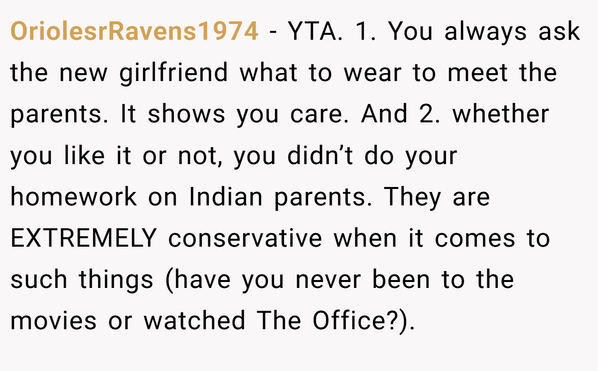 OriolesrRavens1974 − YTA. 1. You always ask the new girlfriend what to wear to meet the parents. It shows you care. And 2. whether you like it or not, you didn’t do your homework on Indian parents. They are EXTREMELY conservative when it comes to such things (have you never been to the movies or watched The Office?).