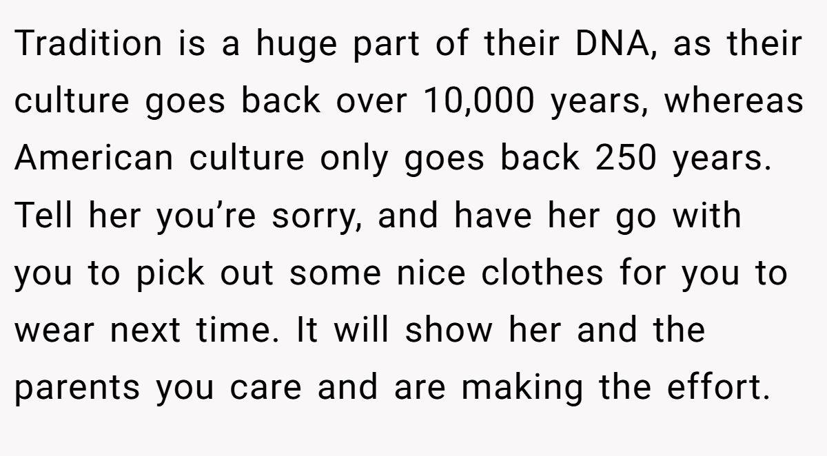 Tradition is a huge part of their DNA, as their culture goes back over 10,000 years, whereas American culture only goes back 250 years. Tell her you’re sorry, and have her go with you to pick out some nice clothes for you to wear next time. It will show her and the parents you care and are making the effort.