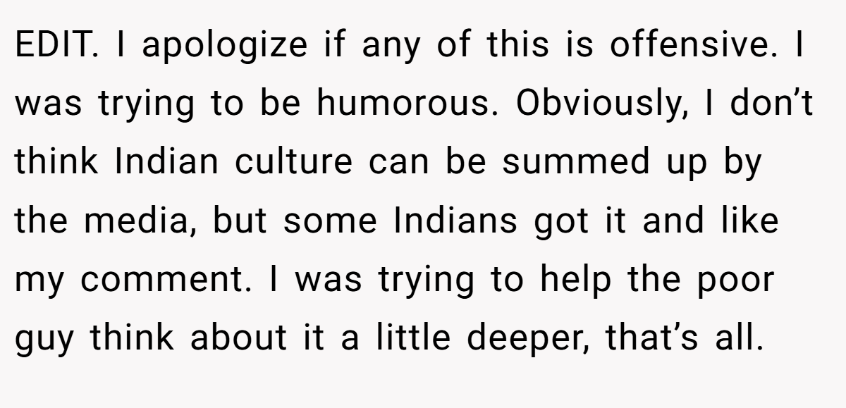 EDIT. I apologize if any of this is offensive. I was trying to be humorous. Obviously, I don’t think Indian culture can be summed up by the media, but some Indians got it and like my comment. I was trying to help the poor guy think about it a little deeper, that’s all.
