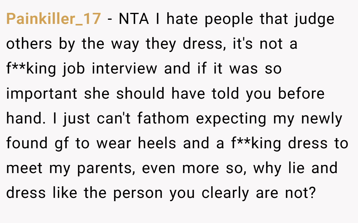 Painkiller_17 − NTA I hate people that judge others by the way they dress, it's not a f**king job interview and if it was so important she should have told you before hand. I just can't fathom expecting my newly found gf to wear heels and a f**king dress to meet my parents, even more so, why lie and dress like the person you clearly are not?