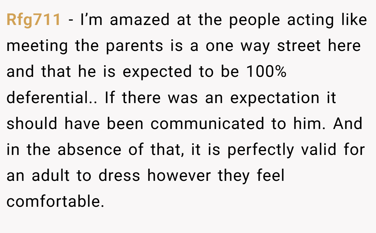 Rfg711 − I’m amazed at the people acting like meeting the parents is a one way street here and that he is expected to be 100% deferential.. If there was an expectation it should have been communicated to him. And in the absence of that, it is perfectly valid for an adult to dress however they feel comfortable.