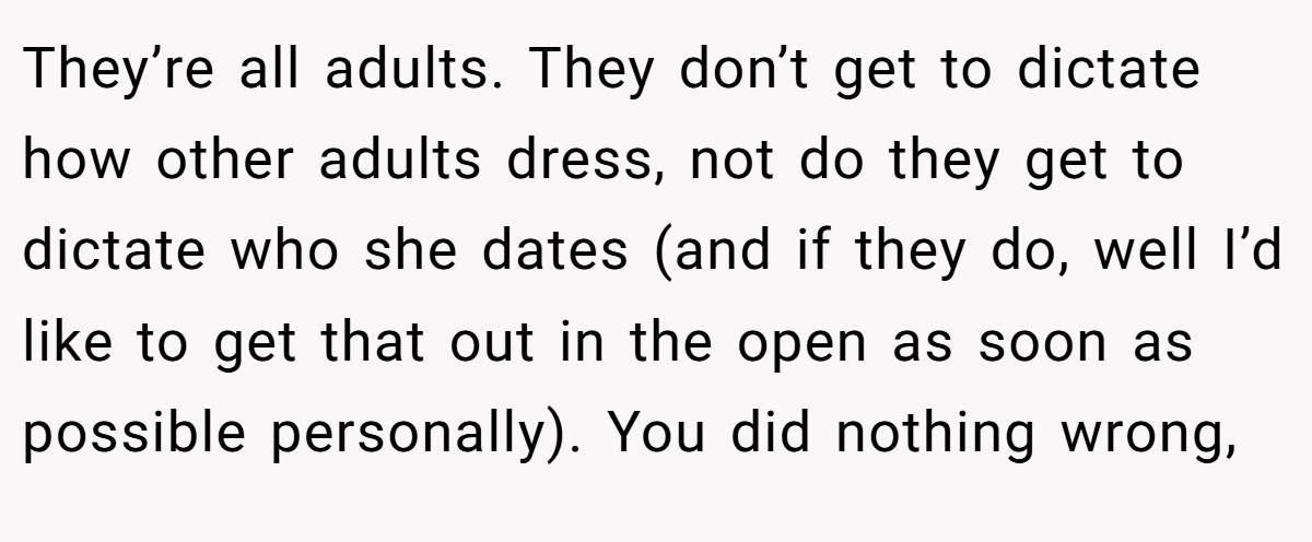 They’re all adults. They don’t get to dictate how other adults dress, not do they get to dictate who she dates (and if they do, well I’d like to get that out in the open as soon as possible personally). You did nothing wrong,