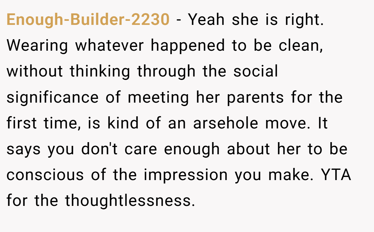 Enough-Builder-2230 − Yeah she is right. Wearing whatever happened to be clean, without thinking through the social significance of meeting her parents for the first time, is kind of an arsehole move. It says you don't care enough about her to be conscious of the impression you make. YTA for the thoughtlessness.