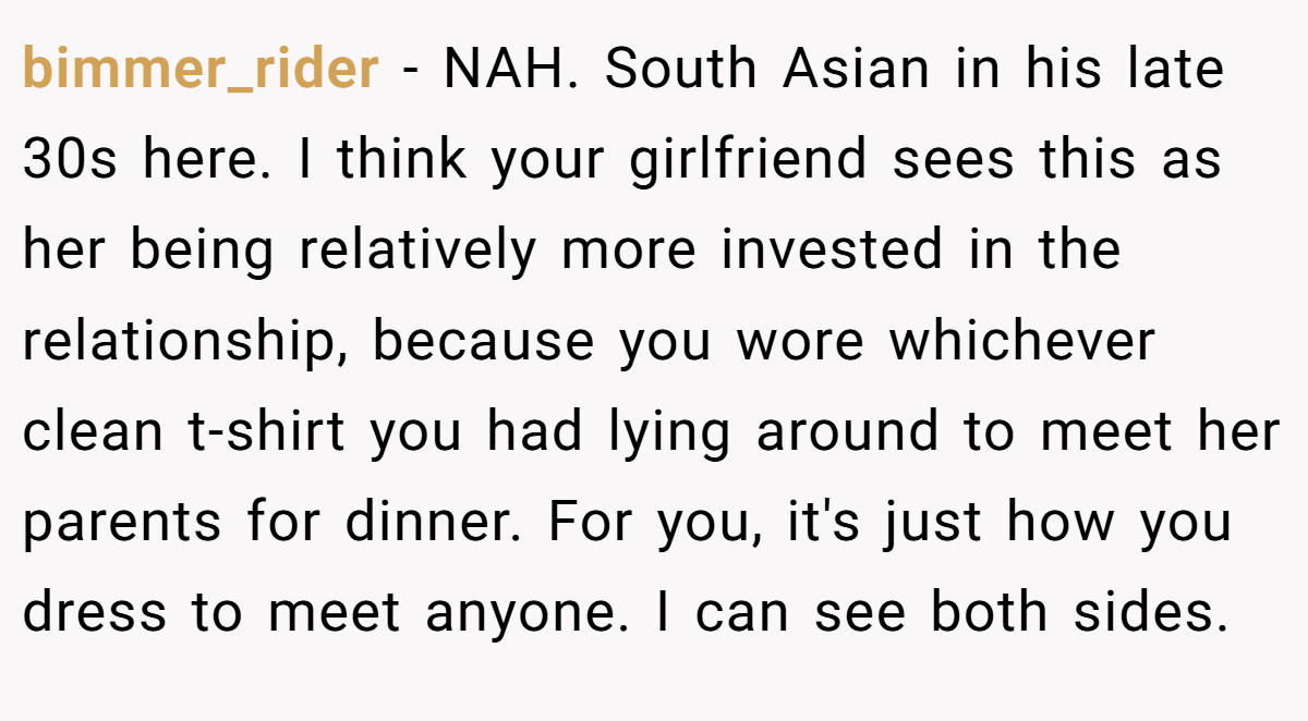 bimmer_rider − NAH. South Asian in his late 30s here. I think your girlfriend sees this as her being relatively more invested in the relationship, because you wore whichever clean t-shirt you had lying around to meet her parents for dinner. For you, it's just how you dress to meet anyone. I can see both sides.