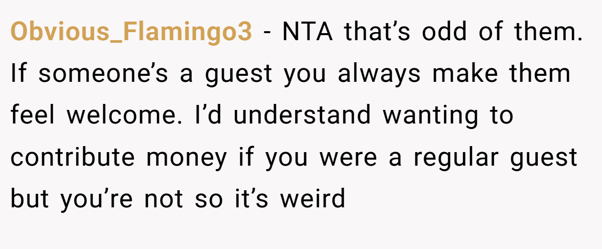 Obvious_Flamingo3 − NTA that’s odd of them. If someone’s a guest you always make them feel welcome. I’d understand wanting to contribute money if you were a regular guest but you’re not so it’s weird