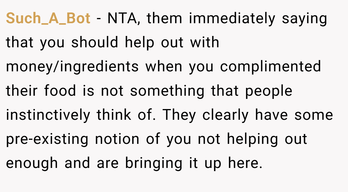 Such_A_Bot − NTA, them immediately saying that you should help out with money/ingredients when you complimented their food is not something that people instinctively think of. They clearly have some pre-existing notion of you not helping out enough and are bringing it up here.