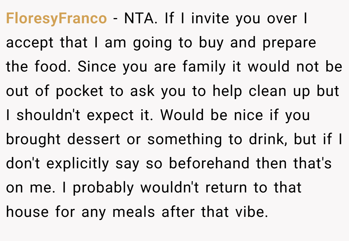 FloresyFranco − NTA. If I invite you over I accept that I am going to buy and prepare the food. Since you are family it would not be out of pocket to ask you to help clean up but I shouldn't expect it. Would be nice if you brought dessert or something to drink, but if I don't explicitly say so beforehand then that's on me. I probably wouldn't return to that house for any meals after that vibe.