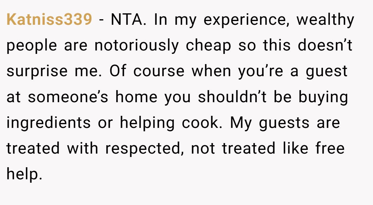 Katniss339 − NTA. In my experience, wealthy people are notoriously cheap so this doesn’t surprise me. Of course when you’re a guest at someone’s home you shouldn’t be buying ingredients or helping cook. My guests are treated with respected, not treated like free help.