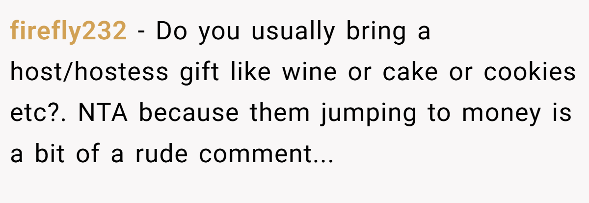 firefly232 − Do you usually bring a host/hostess gift like wine or cake or cookies etc?. NTA because them jumping to money is a bit of a rude comment...