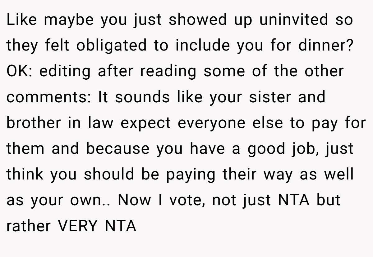 Like maybe you just showed up uninvited so they felt obligated to include you for dinner? OK: editing after reading some of the other comments: It sounds like your sister and brother in law expect everyone else to pay for them and because you have a good job, just think you should be paying their way as well as your own.. Now I vote, not just NTA but rather VERY NTA