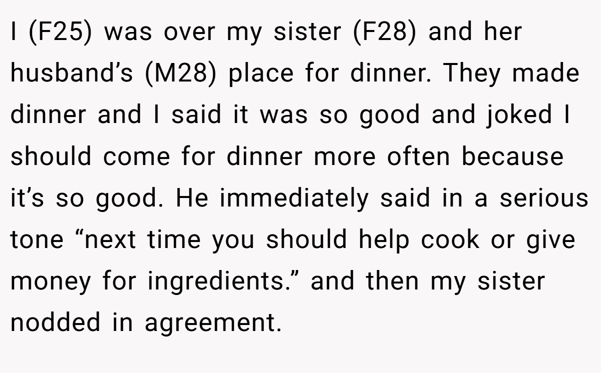 I (F25) was over my sister (F28) and her husband’s (M28) place for dinner. They made dinner and I said it was so good and joked I should come for dinner more often because it’s so good. He immediately said in a serious tone “next time you should help cook or give money for ingredients.” and then my sister nodded in agreement.