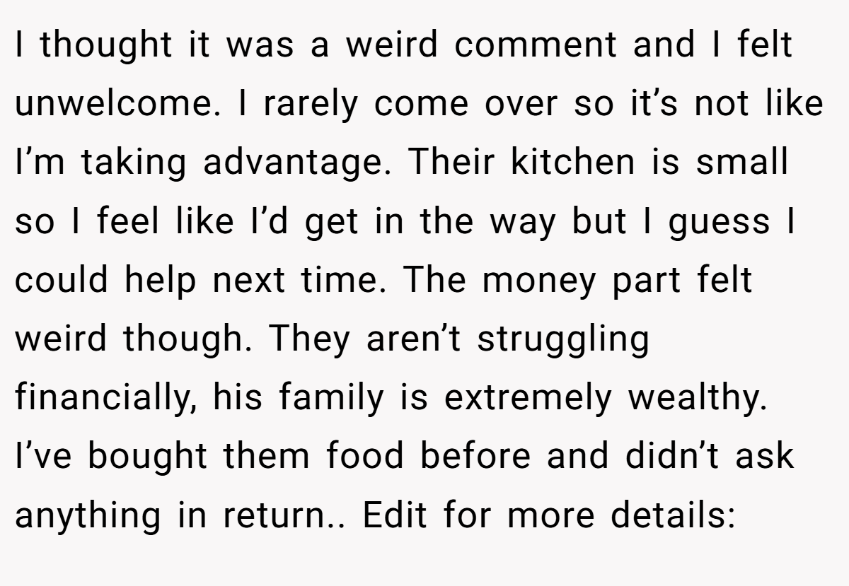 I thought it was a weird comment and I felt unwelcome. I rarely come over so it’s not like I’m taking advantage. Their kitchen is small so I feel like I’d get in the way but I guess I could help next time. The money part felt weird though. They aren’t struggling financially, his family is extremely wealthy. I’ve bought them food before and didn’t ask anything in return.. Edit for more details: