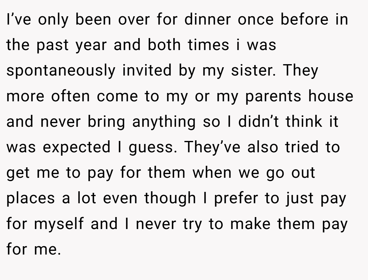 I’ve only been over for dinner once before in the past year and both times i was spontaneously invited by my sister. They more often come to my or my parents house and never bring anything so I didn’t think it was expected I guess. They’ve also tried to get me to pay for them when we go out places a lot even though I prefer to just pay for myself and I never try to make them pay for me.