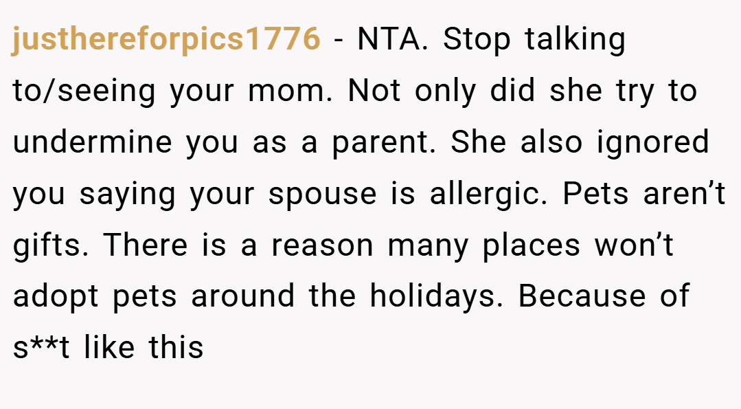 justhereforpics1776 − NTA. Stop talking to/seeing your mom. Not only did she try to undermine you as a parent. She also ignored you saying your spouse is allergic. Pets aren’t gifts. There is a reason many places won’t adopt pets around the holidays. Because of s**t like this