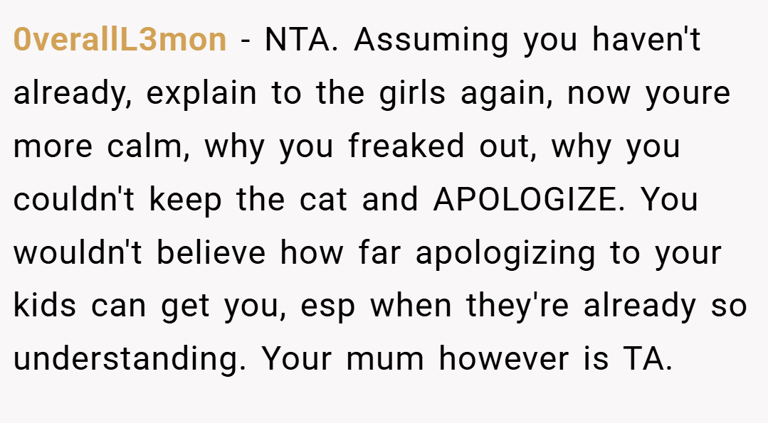 0verallL3mon − NTA. Assuming you haven't already, explain to the girls again, now youre more calm, why you freaked out, why you couldn't keep the cat and APOLOGIZE. You wouldn't believe how far apologizing to your kids can get you, esp when they're already so understanding. Your mum however is TA.