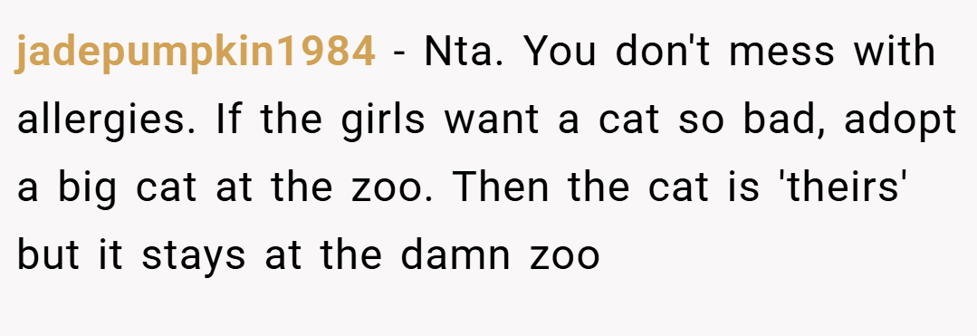 jadepumpkin1984 − Nta. You don't mess with allergies. If the girls want a cat so bad, adopt a big cat at the zoo. Then the cat is 'theirs' but it stays at the damn zoo
