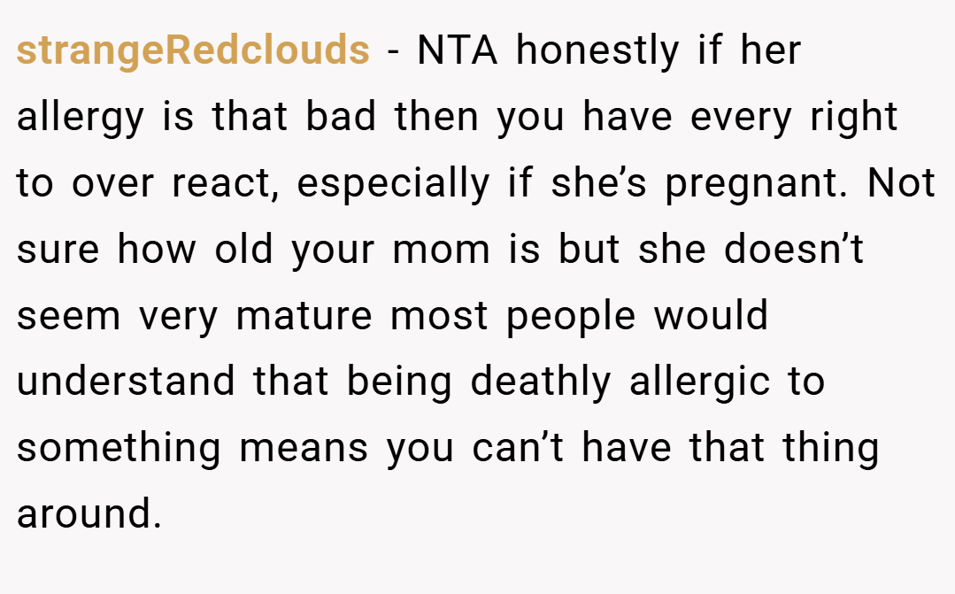 strangeRedclouds − NTA honestly if her allergy is that bad then you have every right to over react, especially if she’s pregnant. Not sure how old your mom is but she doesn’t seem very mature most people would understand that being deathly allergic to something means you can’t have that thing around.