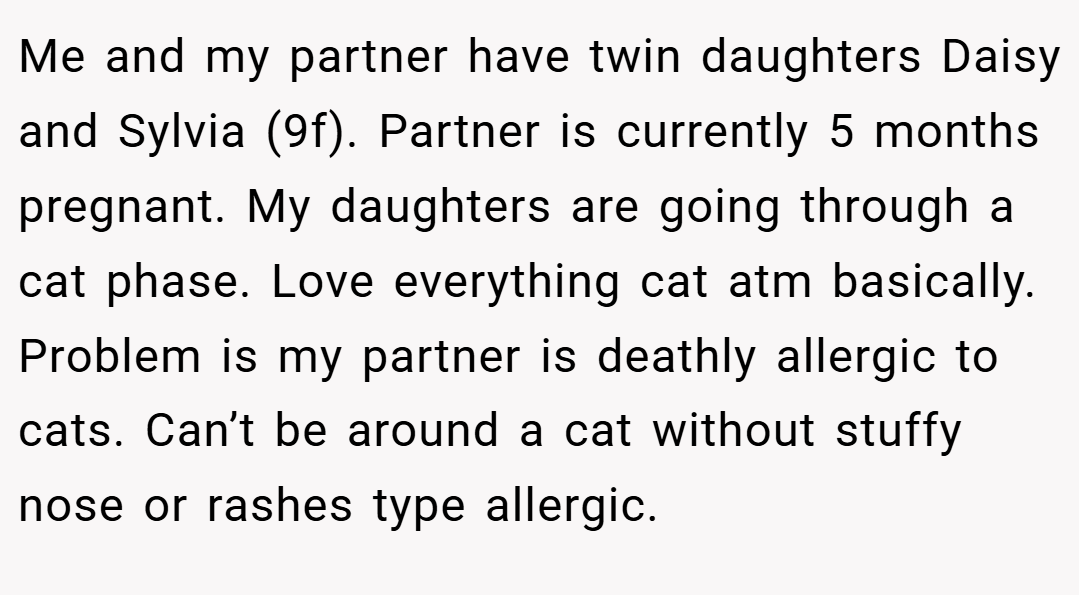 Me and my partner have twin daughters Daisy and Sylvia (9f). Partner is currently 5 months pregnant. My daughters are going through a cat phase. Love everything cat atm basically. Problem is my partner is deathly allergic to cats. Can’t be around a cat without stuffy nose or rashes type allergic.
