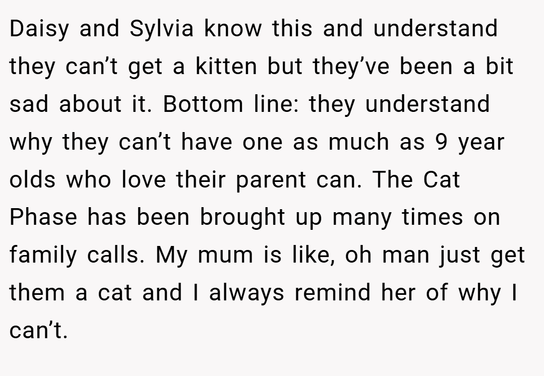 Daisy and Sylvia know this and understand they can’t get a kitten but they’ve been a bit sad about it. Bottom line: they understand why they can’t have one as much as 9 year olds who love their parent can. The Cat Phase has been brought up many times on family calls. My mum is like, oh man just get them a cat and I always remind her of why I can’t.