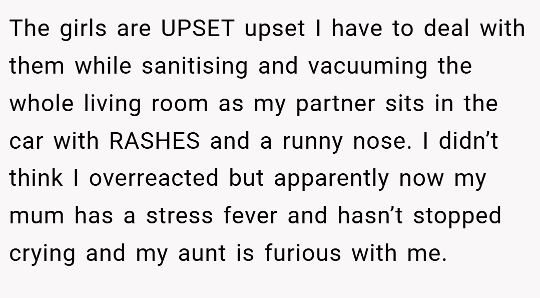 The girls are UPSET upset I have to deal with them while sanitising and vacuuming the whole living room as my partner sits in the car with RASHES and a runny nose. I didn’t think I overreacted but apparently now my mum has a stress fever and hasn’t stopped crying and my aunt is furious with me.