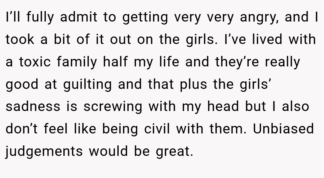 I’ll fully admit to getting very very angry, and I took a bit of it out on the girls. I’ve lived with a toxic family half my life and they’re really good at guilting and that plus the girls’ sadness is screwing with my head but I also don’t feel like being civil with them. Unbiased judgements would be great.