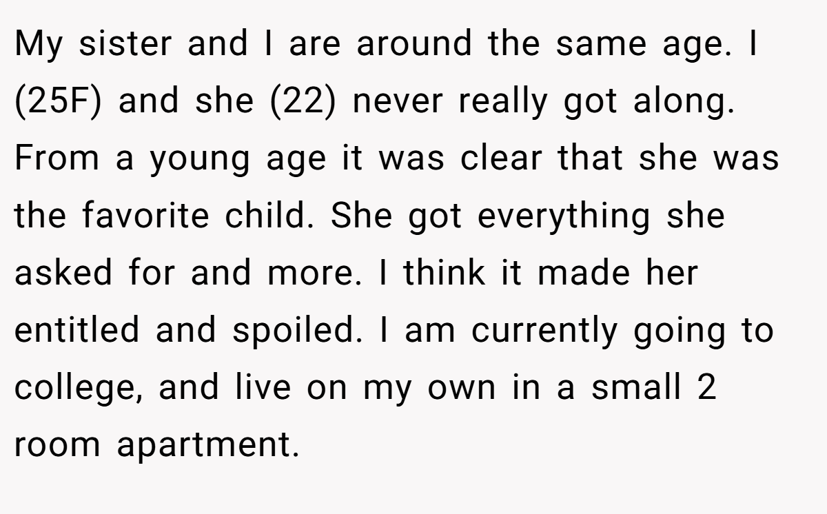 My sister and I are around the same age. I (25F) and she (22) never really got along. From a young age it was clear that she was the favorite child. She got everything she asked for and more. I think it made her entitled and spoiled. I am currently going to college, and live on my own in a small 2 room apartment.
