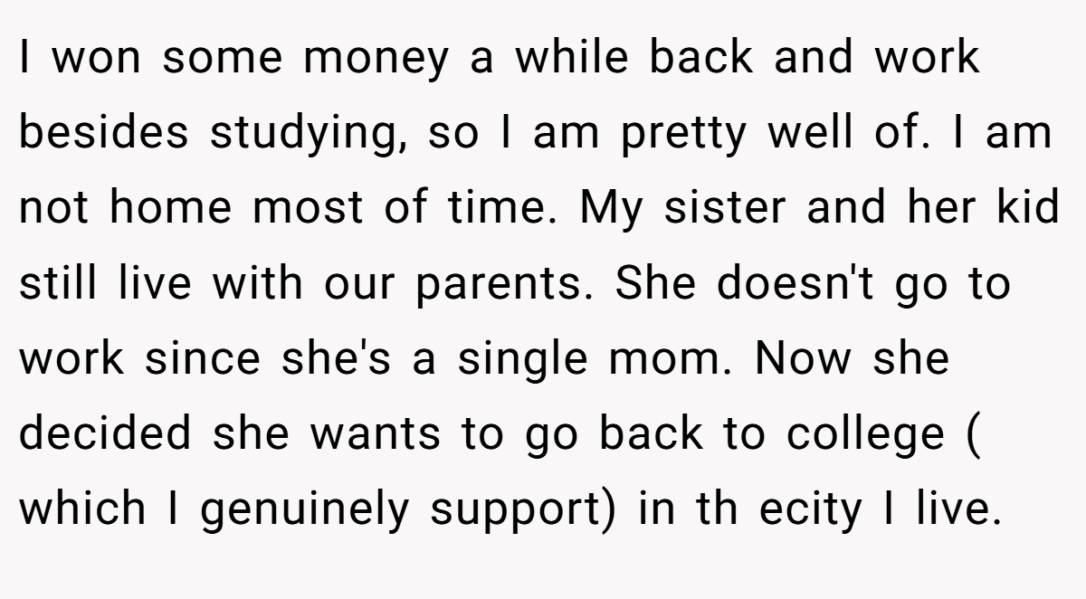 I won some money a while back and work besides studying, so I am pretty well of. I am not home most of time. My sister and her kid still live with our parents. She doesn't go to work since she's a single mom. Now she decided she wants to go back to college ( which I genuinely support) in th ecity I live.
