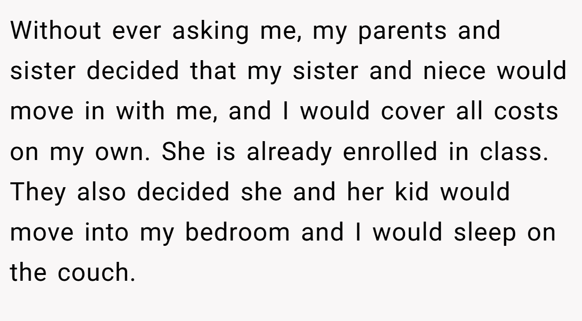 Without ever asking me, my parents and sister decided that my sister and niece would move in with me, and I would cover all costs on my own. She is already enrolled in class. They also decided she and her kid would move into my bedroom and I would sleep on the couch.