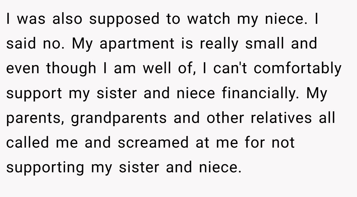 I was also supposed to watch my niece. I said no. My apartment is really small and even though I am well of, I can't comfortably support my sister and niece financially. My parents, grandparents and other relatives all called me and screamed at me for not supporting my sister and niece.