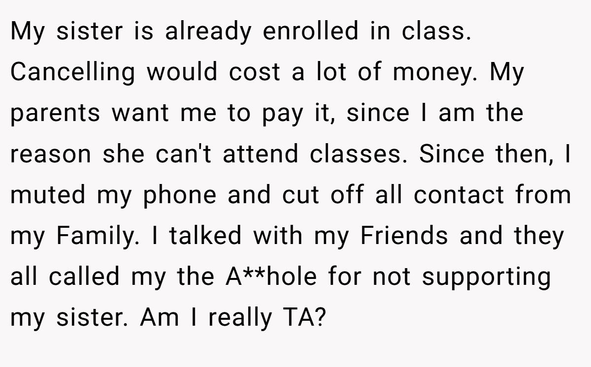 My sister is already enrolled in class. Cancelling would cost a lot of money. My parents want me to pay it, since I am the reason she can't attend classes. Since then, I muted my phone and cut off all contact from my Family. I talked with my Friends and they all called my the A**hole for not supporting my sister. Am I really TA?