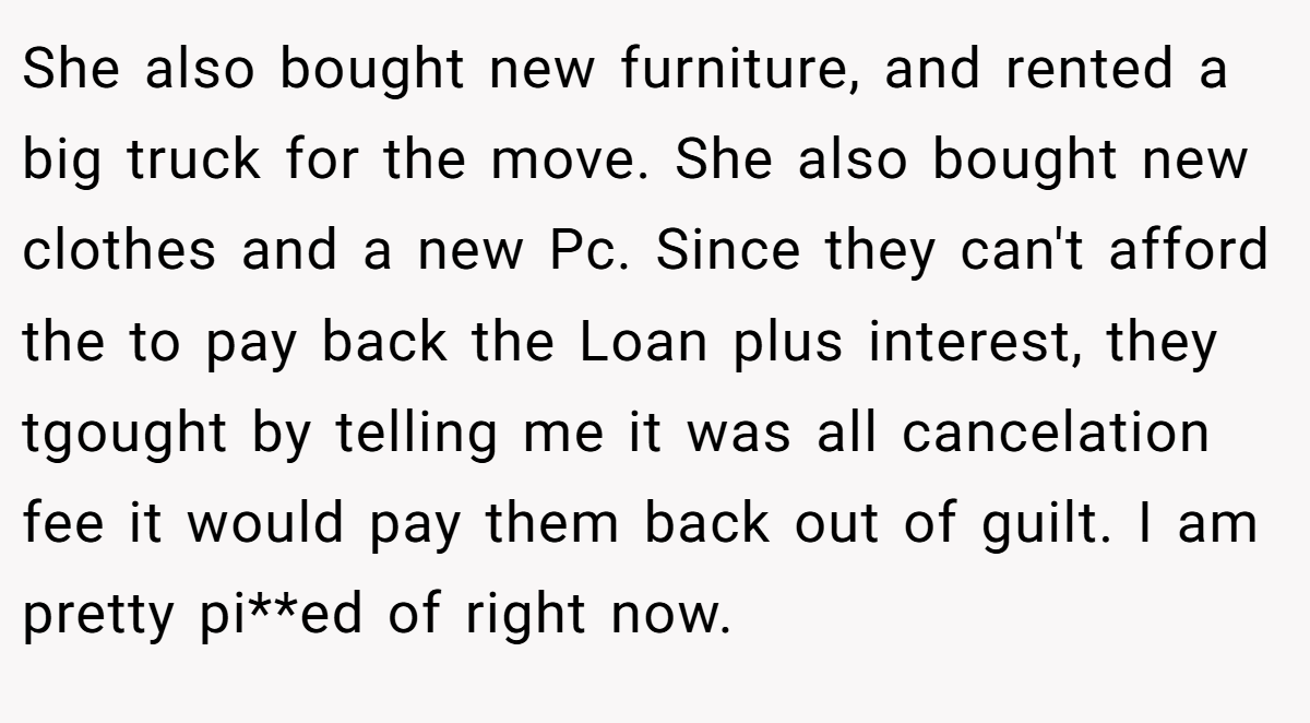She also bought new furniture, and rented a big truck for the move. She also bought new clothes and a new Pc. Since they can't afford the to pay back the Loan plus interest, they tgought by telling me it was all cancelation fee it would pay them back out of guilt. I am pretty pi**ed of right now.