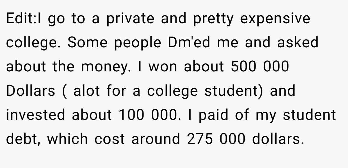 Edit:I go to a private and pretty expensive college. Some people Dm'ed me and asked about the money. I won about 500 000 Dollars ( alot for a college student) and invested about 100 000. I paid of my student debt, which cost around 275 000 dollars.