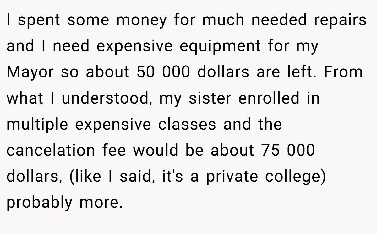 I spent some money for much needed repairs and I need expensive equipment for my Mayor so about 50 000 dollars are left. From what I understood, my sister enrolled in multiple expensive classes and the cancelation fee would be about 75 000 dollars, (like I said, it's a private college) probably more.