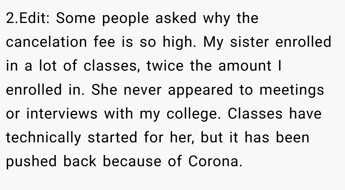 2.Edit: Some people asked why the cancelation fee is so high. My sister enrolled in a lot of classes, twice the amount I enrolled in. She never appeared to meetings or interviews with my college. Classes have technically started for her, but it has been pushed back because of Corona.