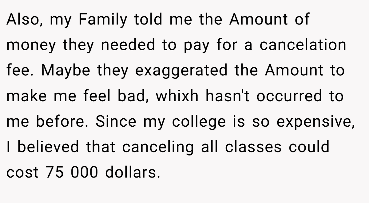 Also, my Family told me the Amount of money they needed to pay for a cancelation fee. Maybe they exaggerated the Amount to make me feel bad, whixh hasn't occurred to me before. Since my college is so expensive, I believed that canceling all classes could cost 75 000 dollars.