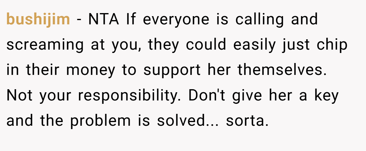 bushijim - NTA If everyone is calling and screaming at you, they could easily just chip in their money to support her themselves. Not your responsibility. Don't give her a key and the problem is solved... sorta.