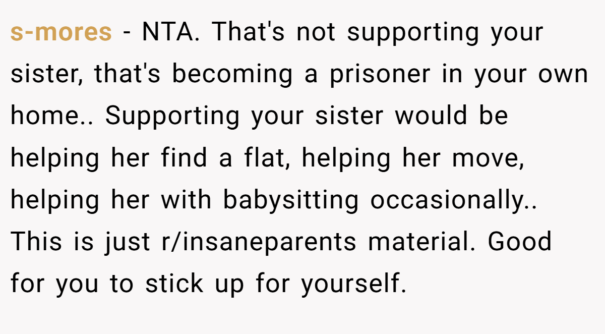 s-mores - NTA. That's not supporting your sister, that's becoming a prisoner in your own home.. Supporting your sister would be helping her find a flat, helping her move, helping her with babysitting occasionally.. This is just r/insaneparents material. Good for you to stick up for yourself.