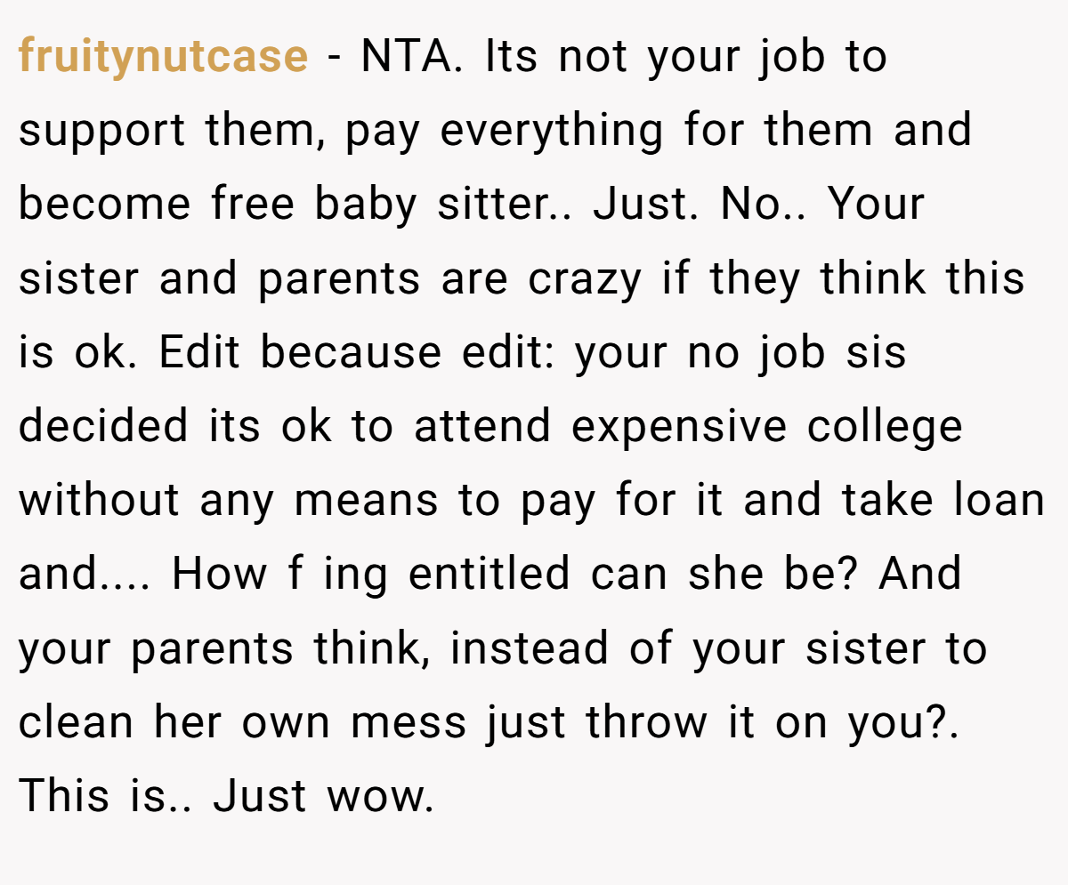 fruitynutcase - NTA. Its not your job to support them, pay everything for them and become free baby sitter.. Just. No.. Your sister and parents are crazy if they think this is ok. Edit because edit: your no job sis decided its ok to attend expensive college without any means to pay for it and take loan and.... How f ing entitled can she be? And your parents think, instead of your sister to clean her own mess just throw it on you?. This is.. Just wow.