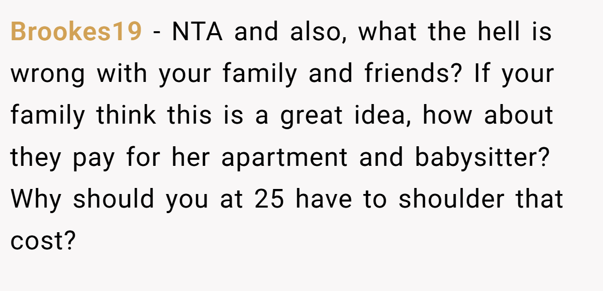 Brookes19 - NTA and also, what the hell is wrong with your family and friends? If your family think this is a great idea, how about they pay for her apartment and babysitter? Why should you at 25 have to shoulder that cost?
