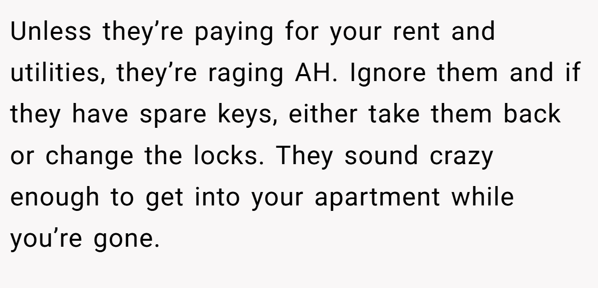 Unless they’re paying for your rent and utilities, they’re raging AH. Ignore them and if they have spare keys, either take them back or change the locks. They sound crazy enough to get into your apartment while you’re gone.