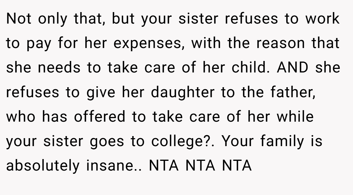 Not only that, but your sister refuses to work to pay for her expenses, with the reason that she needs to take care of her child. AND she refuses to give her daughter to the father, who has offered to take care of her while your sister goes to college?. Your family is absolutely insane.. NTA NTA NTA