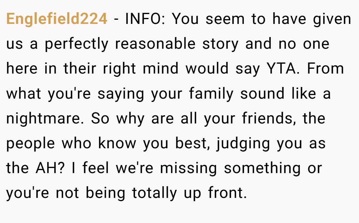 Englefield224 - INFO: You seem to have given us a perfectly reasonable story and no one here in their right mind would say YTA. From what you're saying your family sound like a nightmare. So why are all your friends, the people who know you best, judging you as the AH? I feel we're missing something or you're not being totally up front.