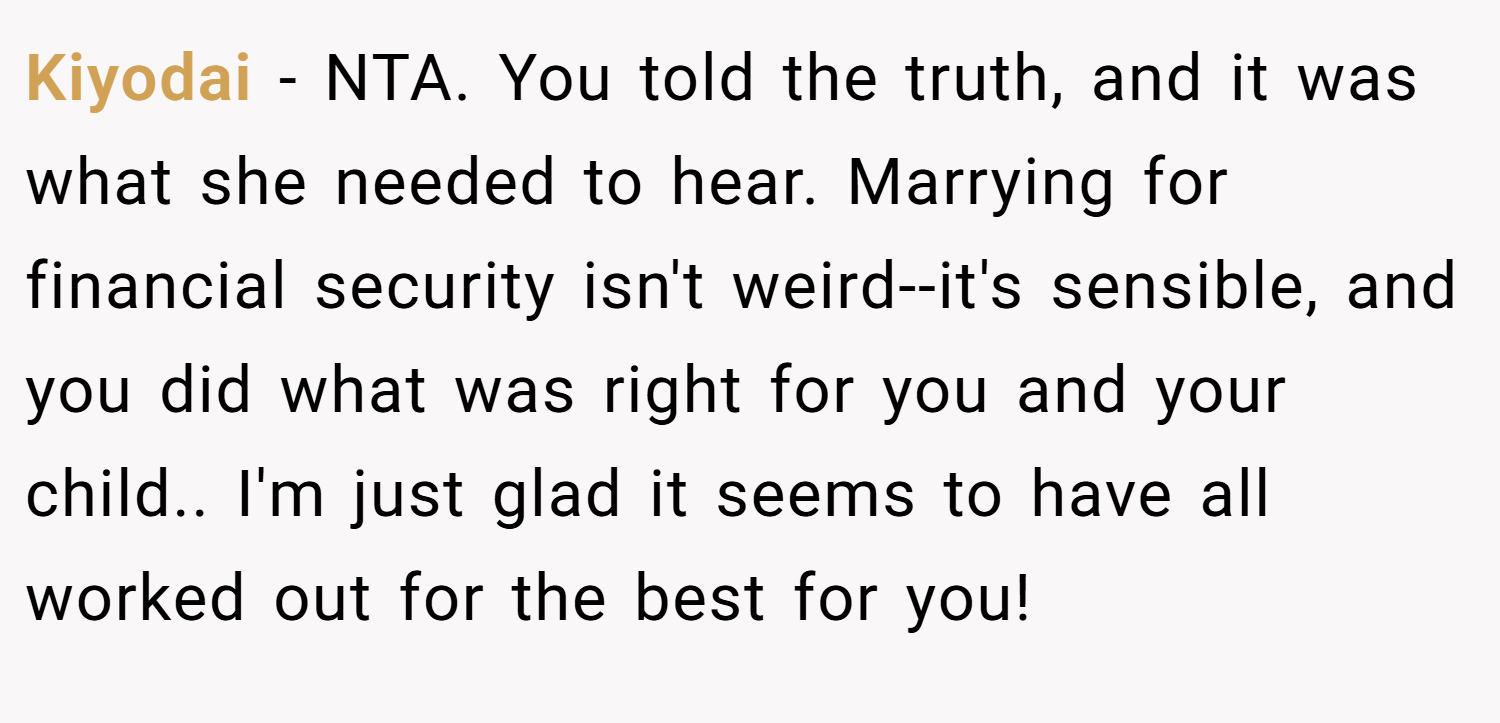 Kiyodai − NTA. You told the truth, and it was what she needed to hear. Marrying for financial security isn't weird--it's sensible, and you did what was right for you and your child.. I'm just glad it seems to have all worked out for the best for you!