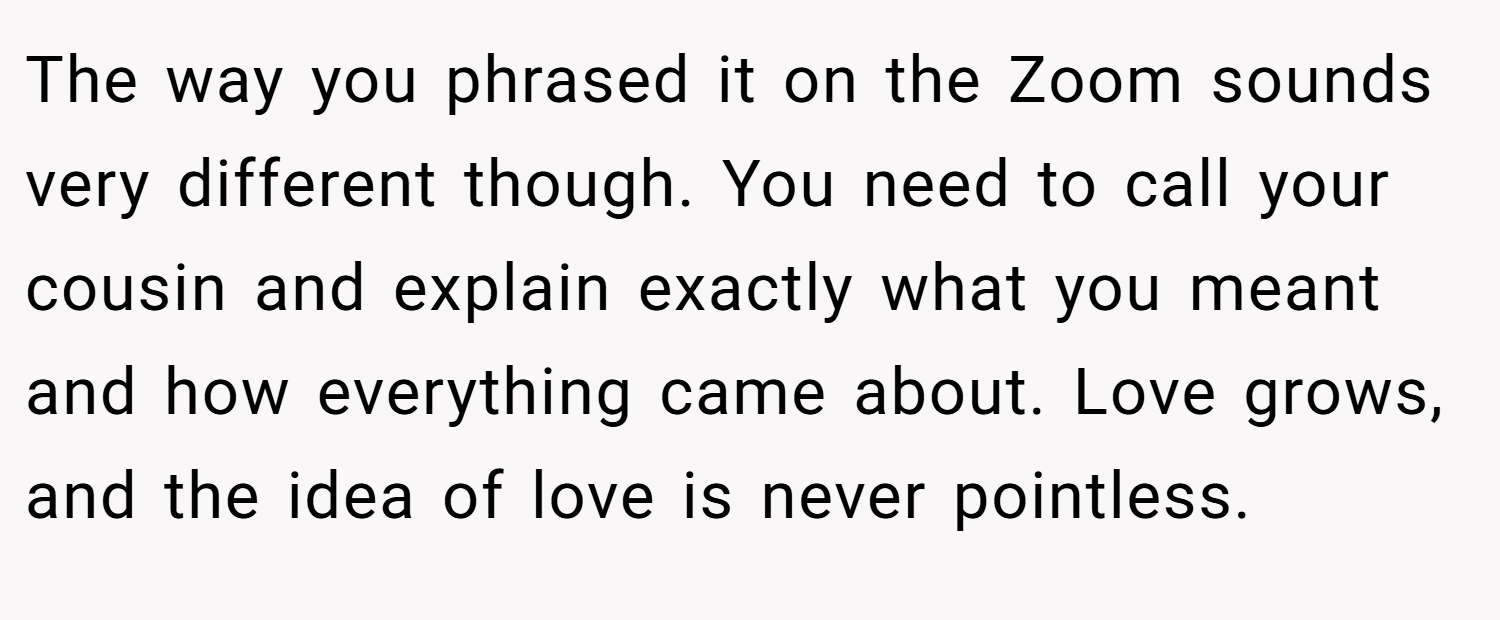 The way you phrased it on the Zoom sounds very different though. You need to call your cousin and explain exactly what you meant and how everything came about. Love grows, and the idea of love is never pointless.