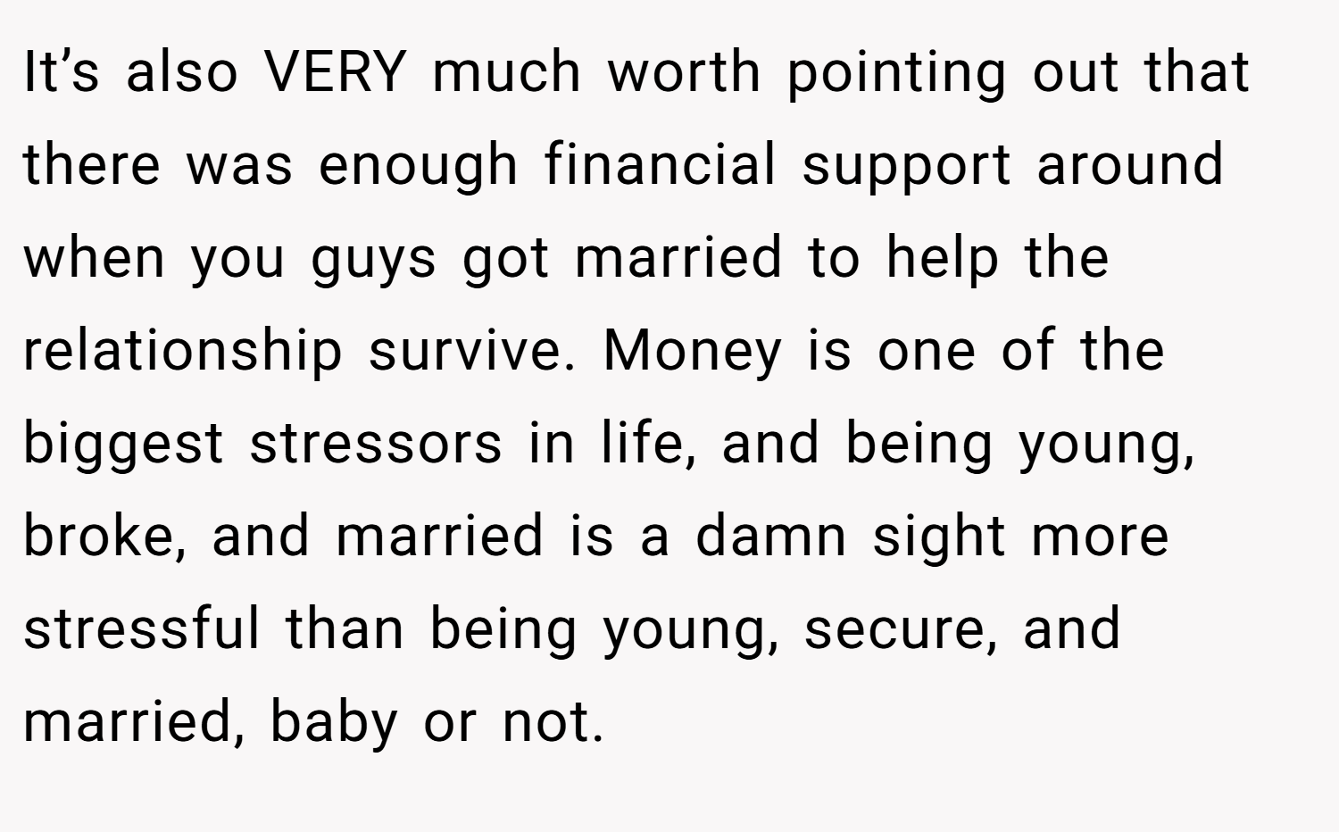 It’s also VERY much worth pointing out that there was enough financial support around when you guys got married to help the relationship survive. Money is one of the biggest stressors in life, and being young, broke, and married is a damn sight more stressful than being young, secure, and married, baby or not.