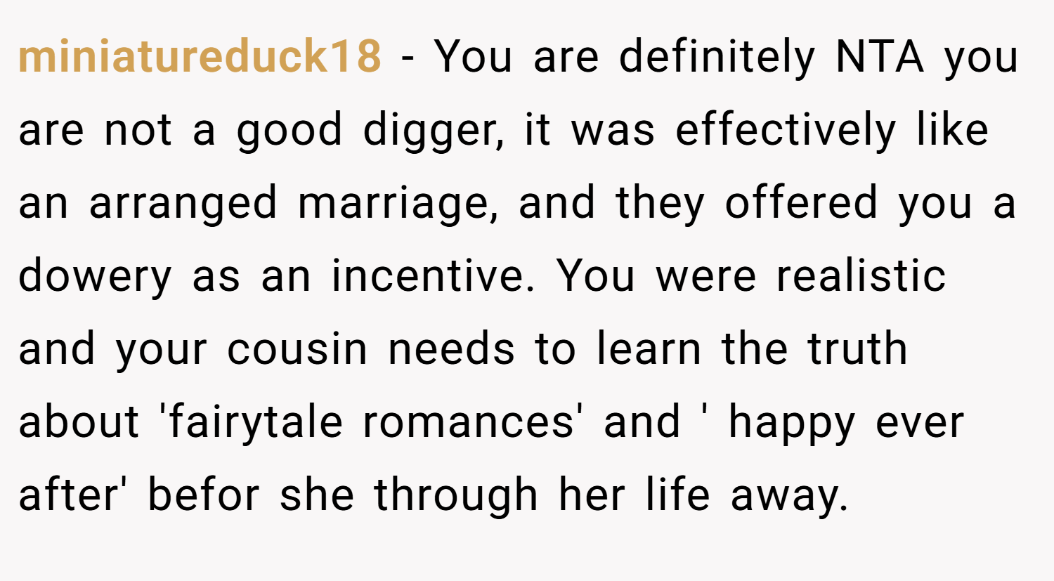 miniatureduck18 − You are definitely NTA you are not a good digger, it was effectively like an arranged marriage, and they offered you a dowery as an incentive. You were realistic and your cousin needs to learn the truth about 'fairytale romances' and ' happy ever after' befor she through her life away.