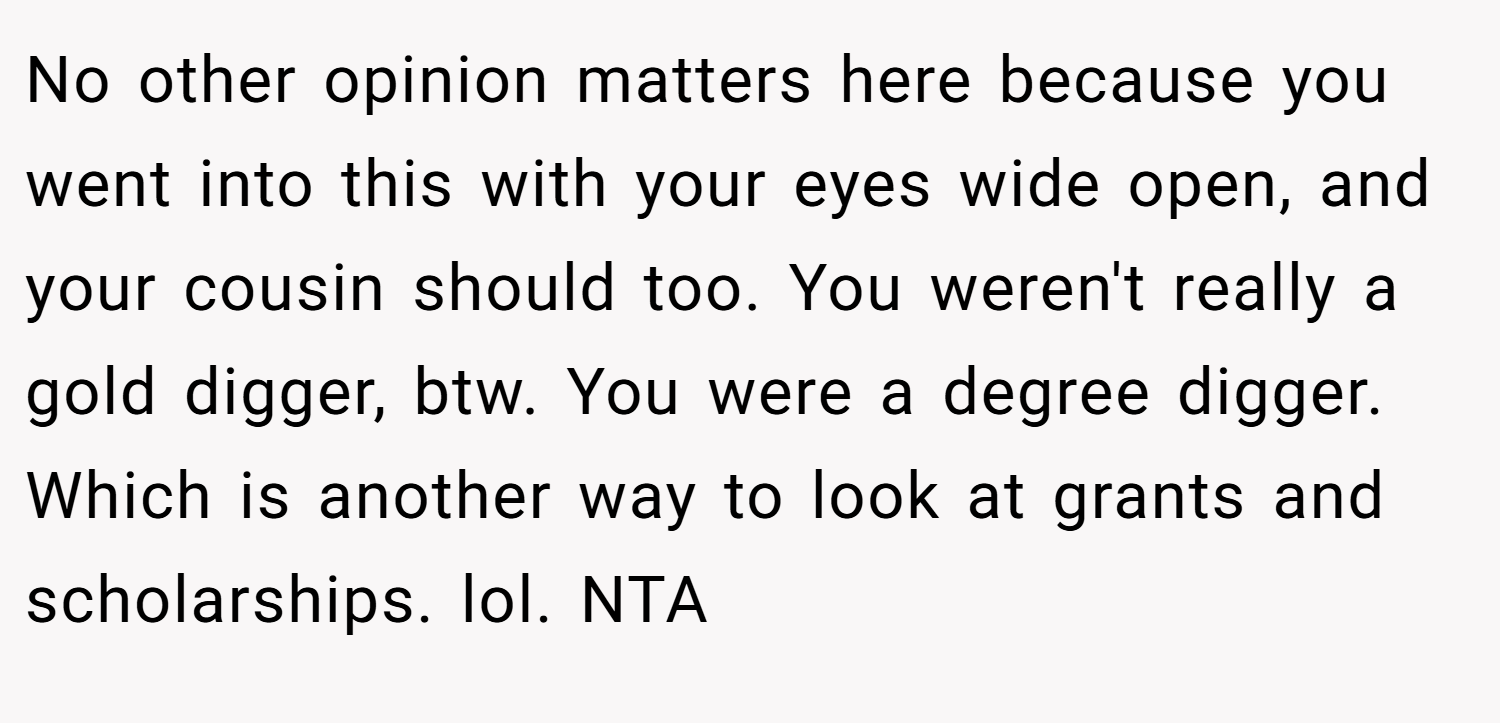 No other opinion matters here because you went into this with your eyes wide open, and your cousin should too. You weren't really a gold digger, btw. You were a degree digger. Which is another way to look at grants and scholarships. lol. NTA