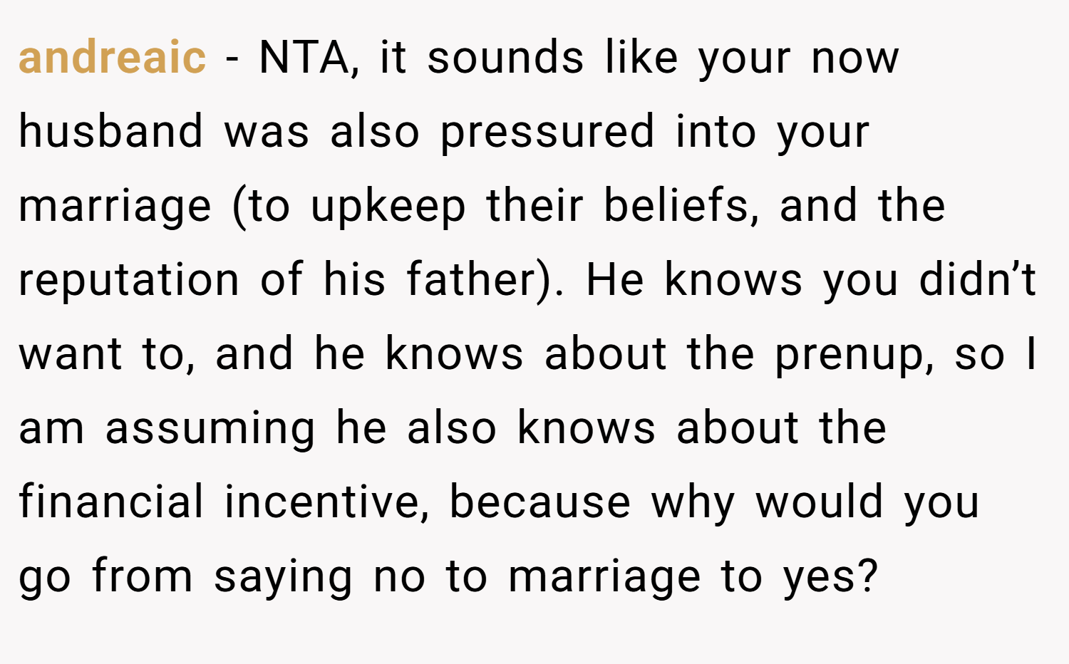 andreaic − NTA, it sounds like your now husband was also pressured into your marriage (to upkeep their beliefs, and the reputation of his father). He knows you didn’t want to, and he knows about the prenup, so I am assuming he also knows about the financial incentive, because why would you go from saying no to marriage to yes?