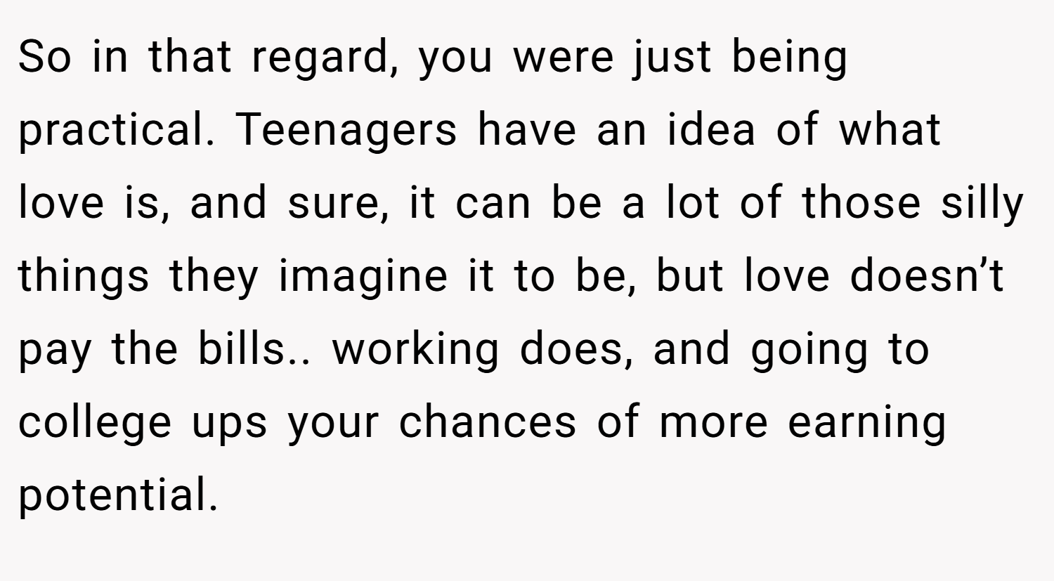 So in that regard, you were just being practical. Teenagers have an idea of what love is, and sure, it can be a lot of those silly things they imagine it to be, but love doesn’t pay the bills.. working does, and going to college ups your chances of more earning potential.