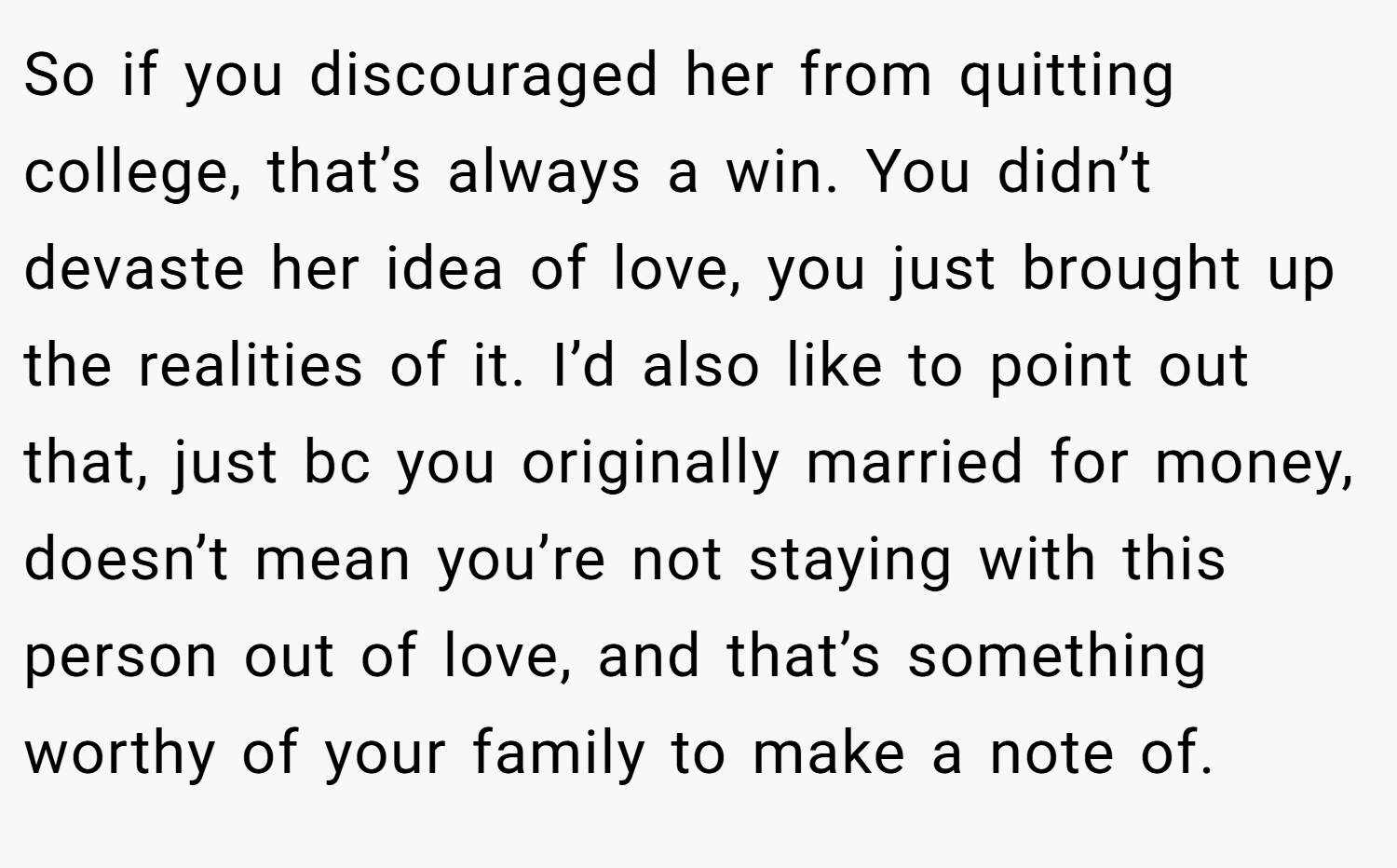 So if you discouraged her from quitting college, that’s always a win. You didn’t devaste her idea of love, you just brought up the realities of it. I’d also like to point out that, just bc you originally married for money, doesn’t mean you’re not staying with this person out of love, and that’s something worthy of your family to make a note of.